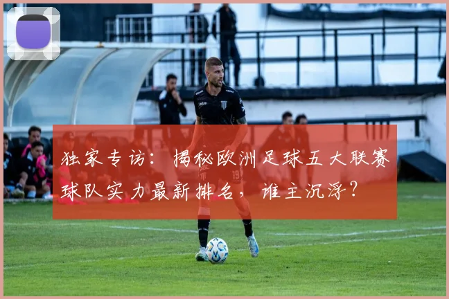 独家专访：揭秘欧洲足球五大联赛球队实力最新排名，谁主沉浮？