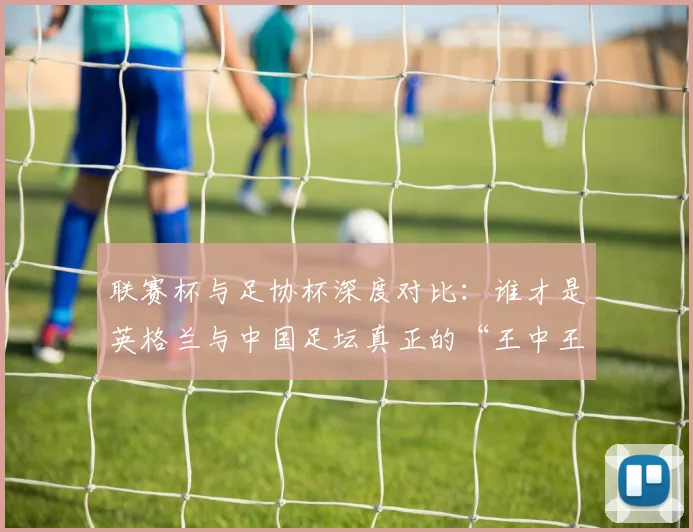 联赛杯与足协杯深度对比：谁才是英格兰与中国足坛真正的“王中王”？