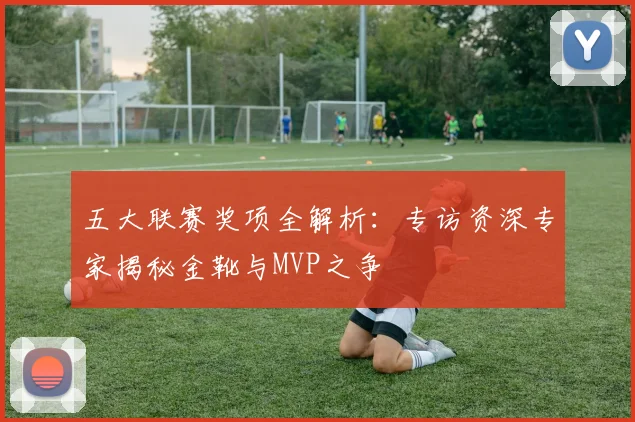 五大联赛奖项全解析：专访资深专家揭秘金靴与MVP之争