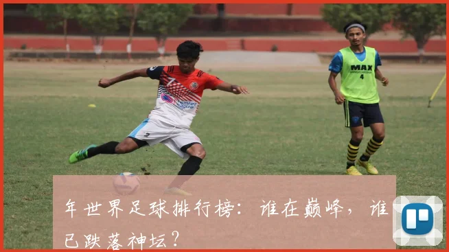年世界足球排行榜：谁在巅峰，谁已跌落神坛？