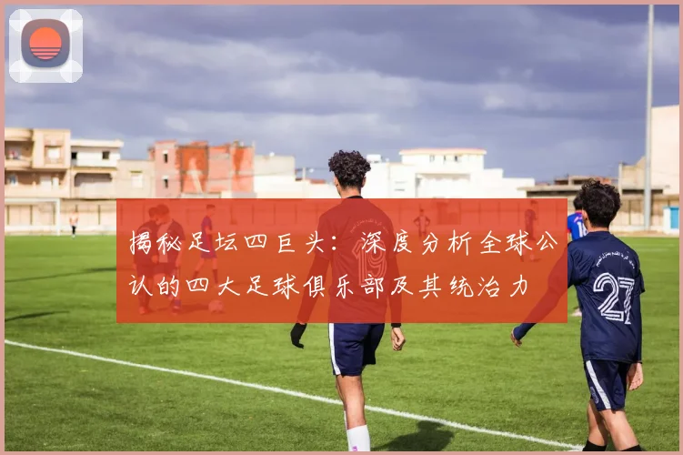 揭秘足坛四巨头：深度分析全球公认的四大足球俱乐部及其统治力
