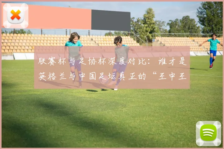 联赛杯与足协杯深度对比：谁才是英格兰与中国足坛真正的“王中王”？