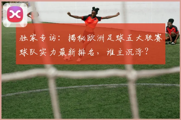 独家专访：揭秘欧洲足球五大联赛球队实力最新排名，谁主沉浮？