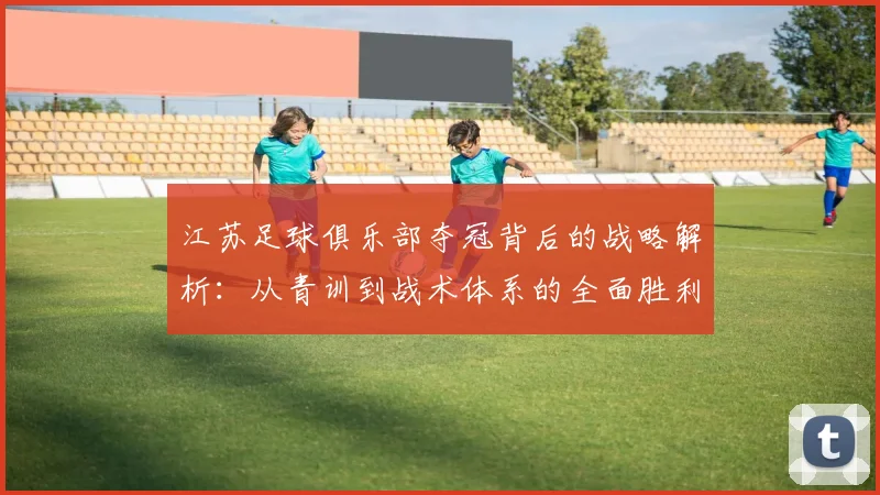 江苏足球俱乐部夺冠背后的战略解析：从青训到战术体系的全面胜利