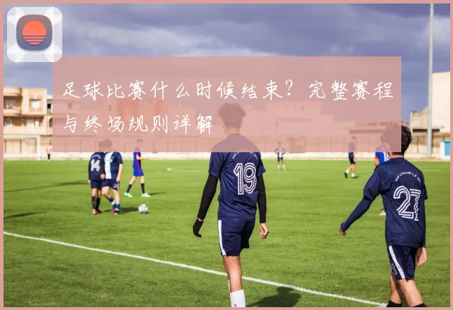 足球比赛什么时候结束？完整赛程与终场规则详解