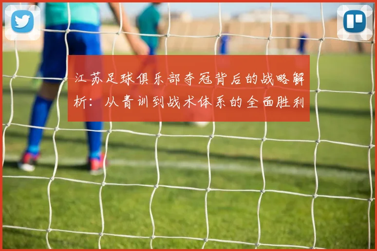 江苏足球俱乐部夺冠背后的战略解析：从青训到战术体系的全面胜利