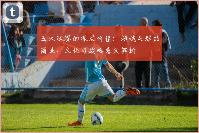 五大联赛的深层价值：超越足球的商业、文化与战略意义解析