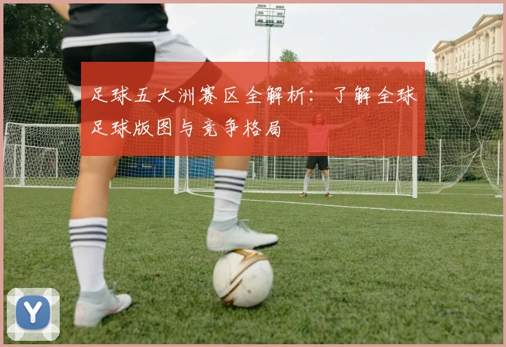 足球五大洲赛区全解析：了解全球足球版图与竞争格局